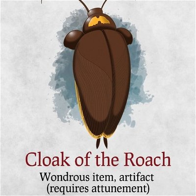 🔥 𝑵𝒆𝒘 𝑰𝒕𝒆𝒎 🔥

Cloak of the Roach
Wondrous item, artifact (requires attunement)

A legendary cloak that was created based on the pinnacle of survival.

While attuned to this cloak, using the dodge action also grants you resistance to all damage until the start of your next turn. Additionally, while in dodge, you can't drop below 1 hit point if you are not being targeted directly by a weapon or spell attack.

You are immune to poison damage. 

You can't be frightened. 

You have blindsight with a range of 60 feet.

While in dim light or in darkness you have advantage on stealth checks, attacks rolls and initiative rolls.

While in combat, you will always be the fastest, you have 10 ft. more movement speed than the faster enemy within 30 ft. from you. 

You gain a flight speed equal to your walking speed. Hostile creatures in 60 ft. that see you flying for the first time must succeed on a DC 20 Wisdom saving throw or become frightened for 1 minute. A creature can repeat the saving throw at the end of each of its turns, ending the effect on itself on a success. If a creature's saving throw is successful or the Effect ends for it, the creature is immune to this effect for the next 24 hours.

You can survive without your head for up to a week.